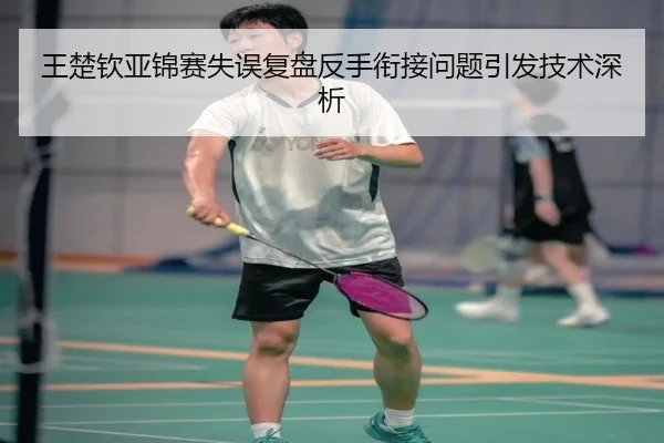 王楚钦亚锦赛失误复盘反手衔接问题引发技术深析